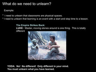 What do we need to unlearn? Example:*I need to unlearn that classrooms are physical spaces.* I need to unlearn that learning is an event with a start and stop time to a lesson.The Empire Strikes Back:LUKE:  Master, moving stones around is one thing.  This is totallydifferent. YODA:  No!  No different!  Only different in your mind.  You must unlearn what you have learned.