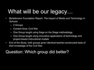What will be our legacy…Bertelsmann Foundation Report: The Impact of Media and Technology in Schools2 GroupsContent Area: Civil WarOne Group taught using Sage on the Stage methodologyOne Group taught using innovative applications of technology and project-based instructional modelsEnd of the Study, both groups given identical teacher-constructed tests of their knowledge of the Civil War.Question: Which group did better?