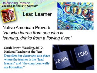 .Lead LearnerNative American Proverb“He who learns from one who is learning, drinks from a flowing river.”Sarah Brown Wessling, 2010 National Teacher of the YearDescribes her classroom as a place where the teacher is the “lead learner” and “the classroom walls are boundless.”