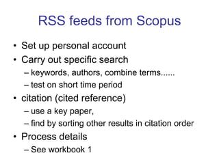 RSS feeds from Scopus Set up personal accountCarry out specific searchkeywords, authors, combine terms......test on short time periodcitation (cited reference)use a key paper, find by sorting other results in citation orderProcess detailsSee workbook 1