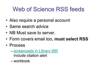 Web of Science RSS feedsAlso require a personal accountSame search adviceNB Must save to server. Form covers email too, must select RSSProcessscreencasts in Library ISR include citation alertworkbook field tagged