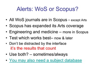 Alerts: WoS or Scopus?All WoS journals are in Scopus - except ArtsScopus has expanded its Arts coverageEngineering and medicine – more in ScopusTest which works best– now & laterDon’t be distracted by the interfaceit’s the results that countUse both? – sometimes/alwaysYou may also need a subject database 