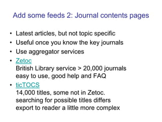Add some feeds 2: Journal contents pagesLatest articles, but not topic specificUseful once you know the key journalsUse aggregator servicesZetocBritish Library service > 20,000 journalseasy to use, good help and FAQticTOCS14,000 titles, some not in Zetoc. searching for possible titles differsexport to reader a little more complex