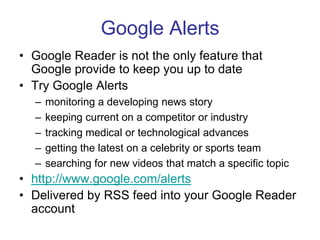 Google AlertsGoogle Reader is not the only feature that Google provide to keep you up to dateTry Google Alertsmonitoring a developing news story keeping current on a competitor or industry tracking medical or technological advances getting the latest on a celebrity or sports team searching for new videos that match a specific topic http://www.google.com/alertsDelivered by RSS feed into your Google Reader account