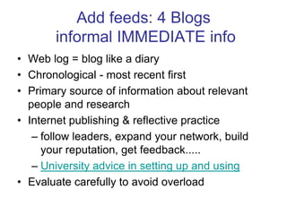 Add feeds: 4 Blogs informal IMMEDIATE infoWeb log = blog like a diaryChronological - most recent firstPrimary source of information about relevant people and researchInternet publishing & reflective practice follow leaders, expand your network, build your reputation, get feedback.....University advice in setting up and usingEvaluate carefully to avoid overload