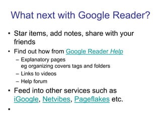 What next with Google Reader?Star items, add notes, share with your friendsFind out how from Google Reader HelpExplanatory pages eg organizing covers tags and foldersLinks to videos Help forumFeed into other services such as iGoogle, Netvibes, Pageflakes etc.