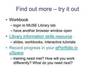 Find out more – try it outWorkbooklogin to MUSE Library tabhave another browser window openLibrary information skills resourceslides, workbooks, interactive tutorialsRecord progress in your ePortfolio in uSpacetraining need met? How will you work differently? What do you need next?