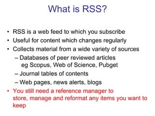 What is RSS?RSS is a web feed to which you subscribeUseful for content which changes regularlyCollects material from a wide variety of sourcesDatabases of peer reviewed articleseg Scopus, Web of Science, PubgetJournal tables of contentsWeb pages, news alerts, blogsYou still need a reference manager to store, manage and reformat any items you want to keep