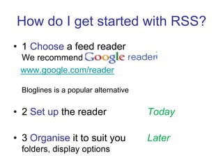 How do I get started with RSS?1 Choose a feed readerWe recommend www.google.com/readerBloglines is a popular alternative2 Setup the reader   		Today3 Organise it to suit you	Laterfolders, display options