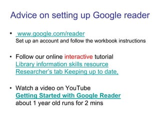 Advice on setting up Google readerwww.google.com/reader Set up an account and follow the workbook instructions Follow our online interactive tutorialLibrary information skills resourceResearcher’s tab Keeping up to date, Watch a video on YouTube Getting Started with Google Readerabout 1 year old runs for 2 mins