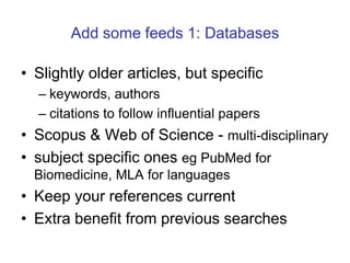 Add some feeds 1: Databases Slightly older articles, but specifickeywords, authorscitations to follow influential papersScopus & Web of Science - multi-disciplinarysubject specific ones egPubMedfor Biomedicine, MLA for languagesKeep your references currentExtra benefit from previous searches