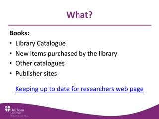 What?
Books:
• Library Catalogue
• New items purchased by the library
• Other catalogues
• Publisher sites

 Keeping up to date for researchers web page
 