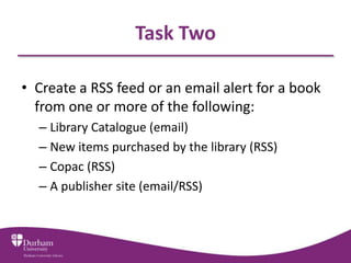 Task Two

• Create a RSS feed or an email alert for a book
  from one or more of the following:
  – Library Catalogue (email)
  – New items purchased by the library (RSS)
  – Copac (RSS)
  – A publisher site (email/RSS)
 