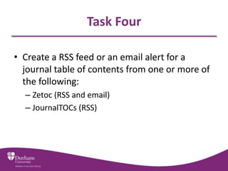 Task Four

• Create a RSS feed or an email alert for a
  journal table of contents from one or more of
  the following:
  – Zetoc (RSS and email)
  – JournalTOCs (RSS)
 