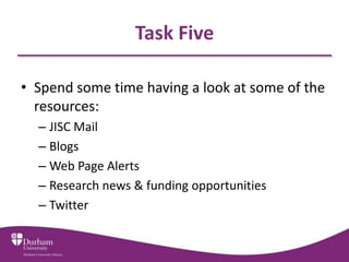 Task Five

• Spend some time having a look at some of the
  resources:
  – JISC Mail
  – Blogs
  – Web Page Alerts
  – Research news & funding opportunities
  – Twitter
 