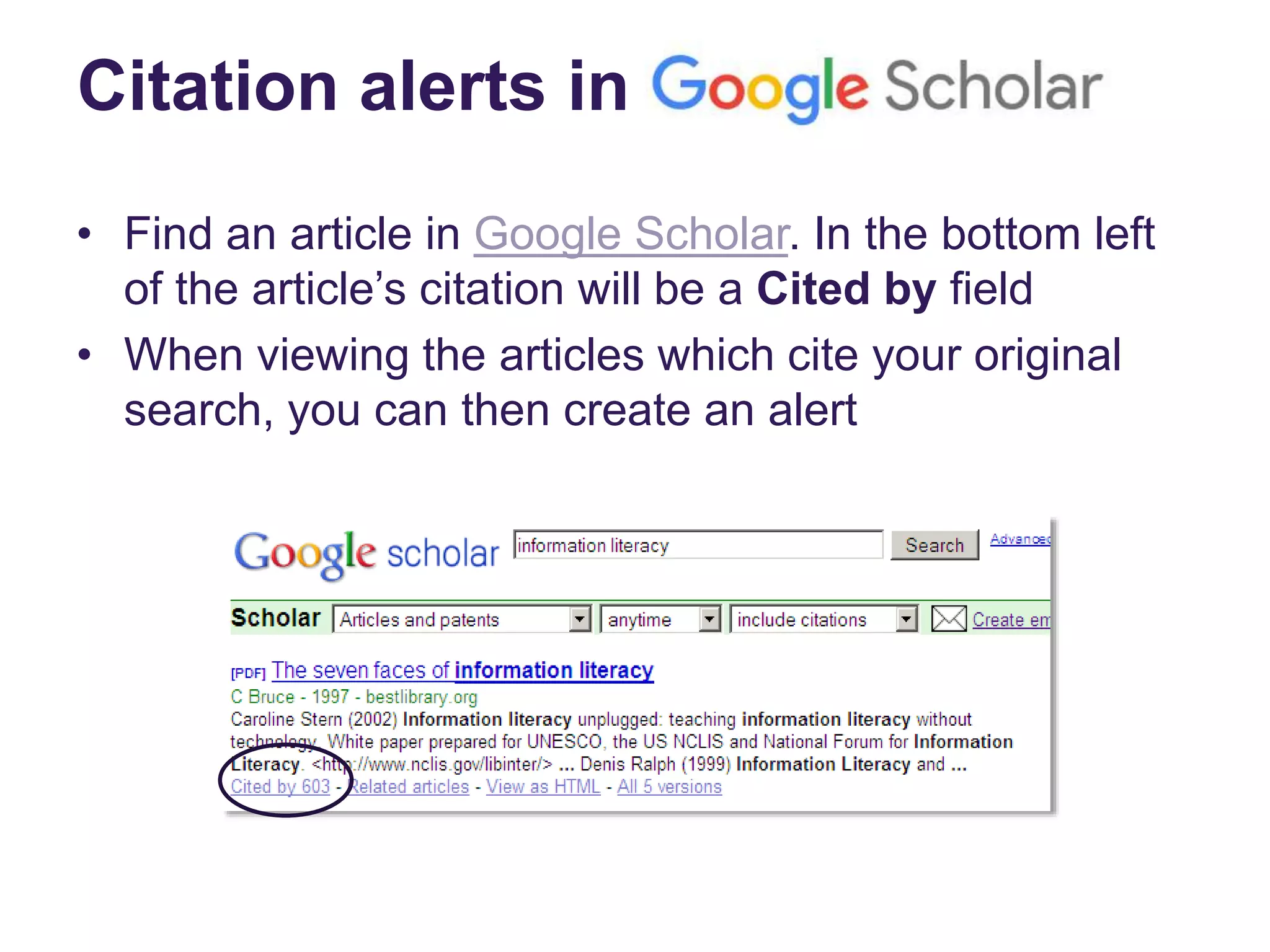 Citation alerts in
• Find an article in Google Scholar. In the bottom left
of the article’s citation will be a Cited by field
• When viewing the articles which cite your original
search, you can then create an alert
 