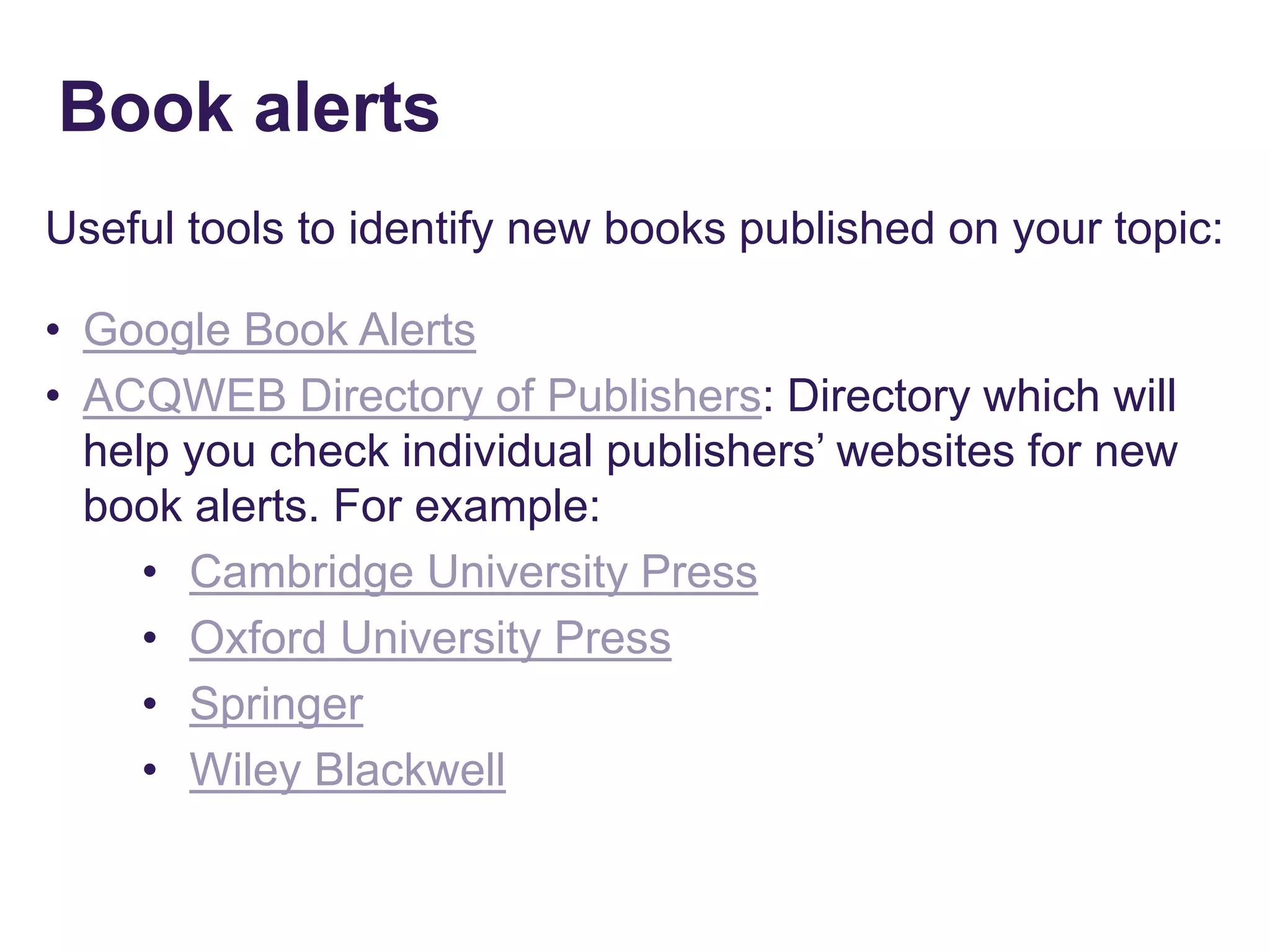 Useful tools to identify new books published on your topic:
• Google Book Alerts
• ACQWEB Directory of Publishers: Directory which will
help you check individual publishers’ websites for new
book alerts. For example:
• Cambridge University Press
• Oxford University Press
• Springer
• Wiley Blackwell
Book alerts
 