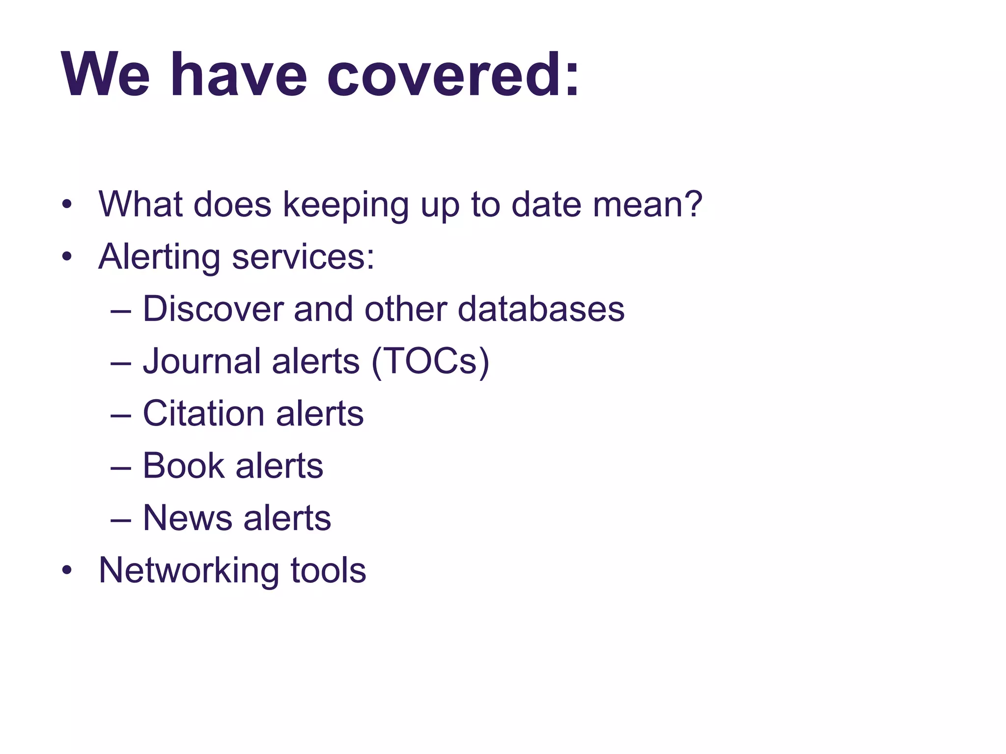 We have covered:
• What does keeping up to date mean?
• Alerting services:
– Discover and other databases
– Journal alerts (TOCs)
– Citation alerts
– Book alerts
– News alerts
• Networking tools
 