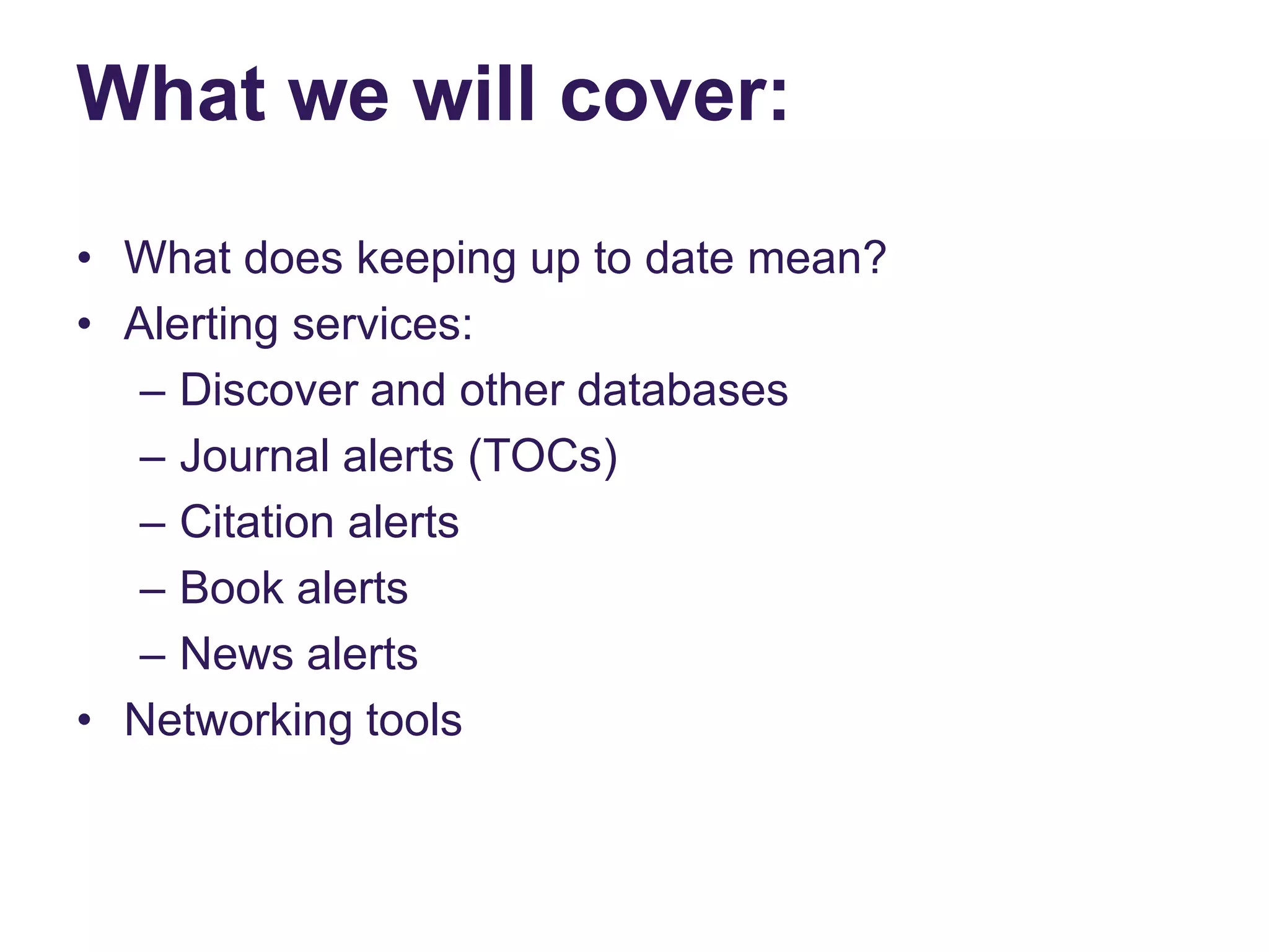 What we will cover:
• What does keeping up to date mean?
• Alerting services:
– Discover and other databases
– Journal alerts (TOCs)
– Citation alerts
– Book alerts
– News alerts
• Networking tools
 