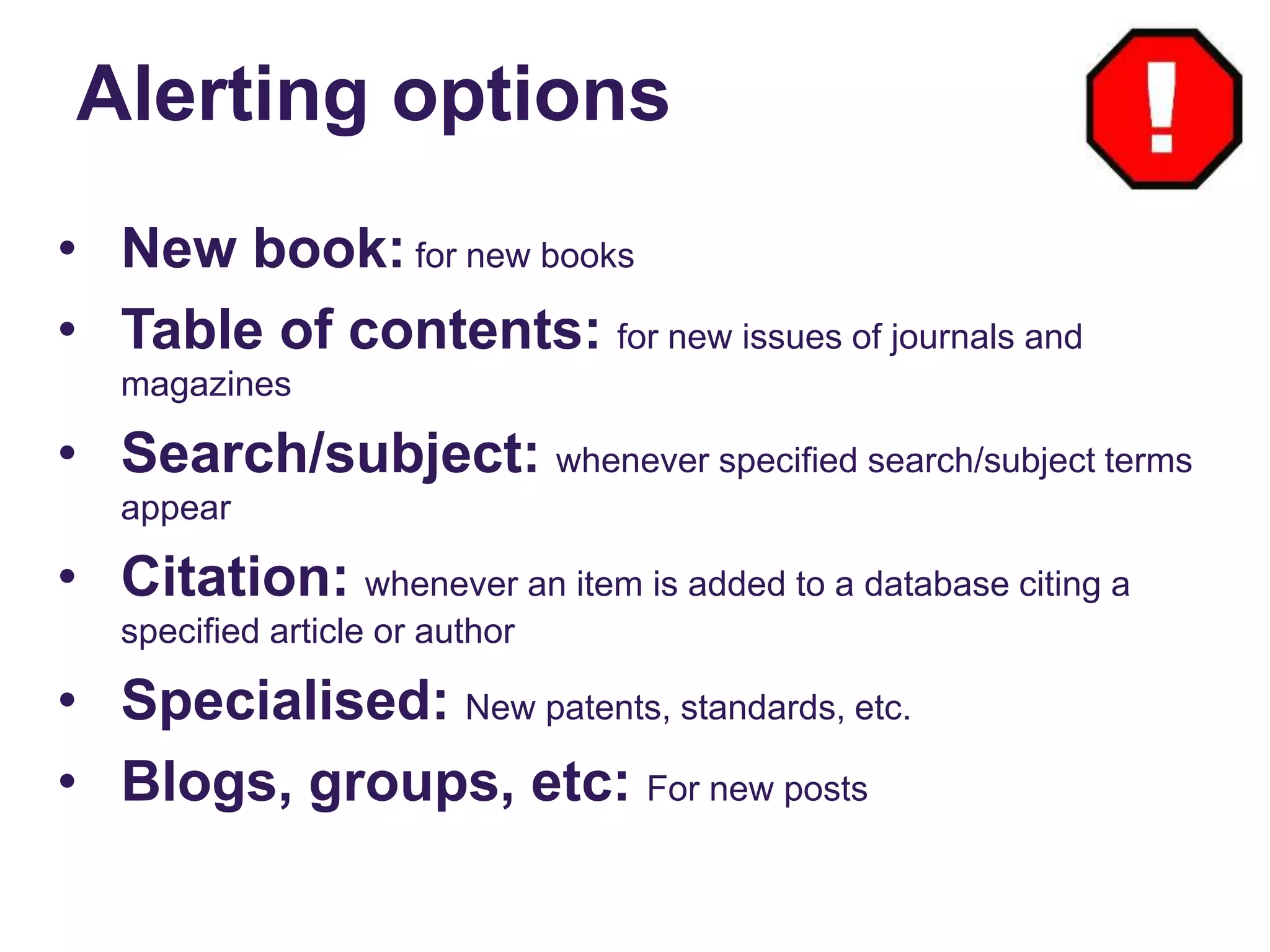 Alerting options
• New book: for new books
• Table of contents: for new issues of journals and
magazines
• Search/subject: whenever specified search/subject terms
appear
• Citation: whenever an item is added to a database citing a
specified article or author
• Specialised: New patents, standards, etc.
• Blogs, groups, etc: For new posts
 