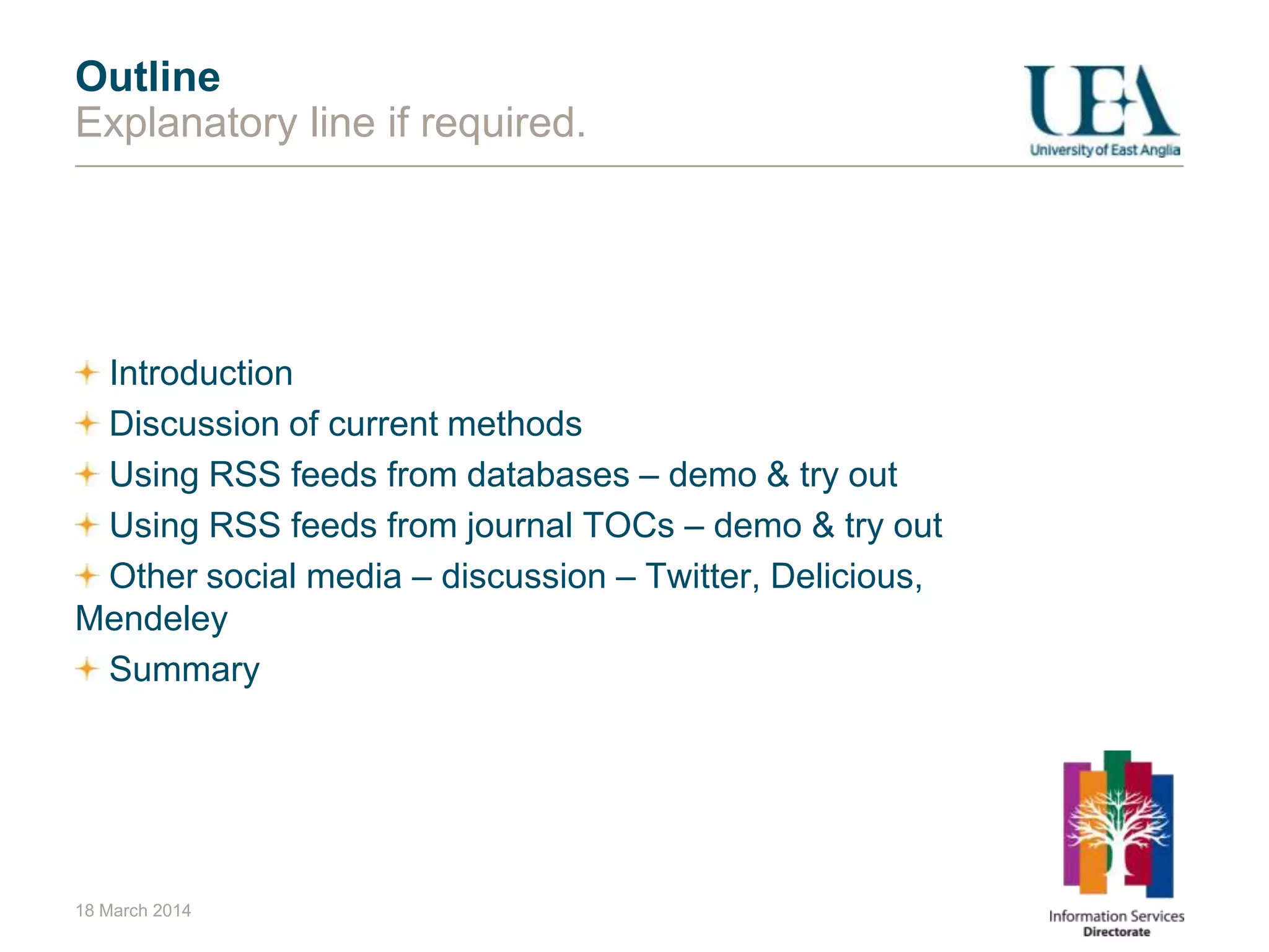 18 March 2014
Outline
Explanatory line if required.
Introduction
Discussion of current methods
Using RSS feeds from databases – demo & try out
Using RSS feeds from journal TOCs – demo & try out
Other social media – discussion – Twitter, Delicious,
Mendeley
Summary