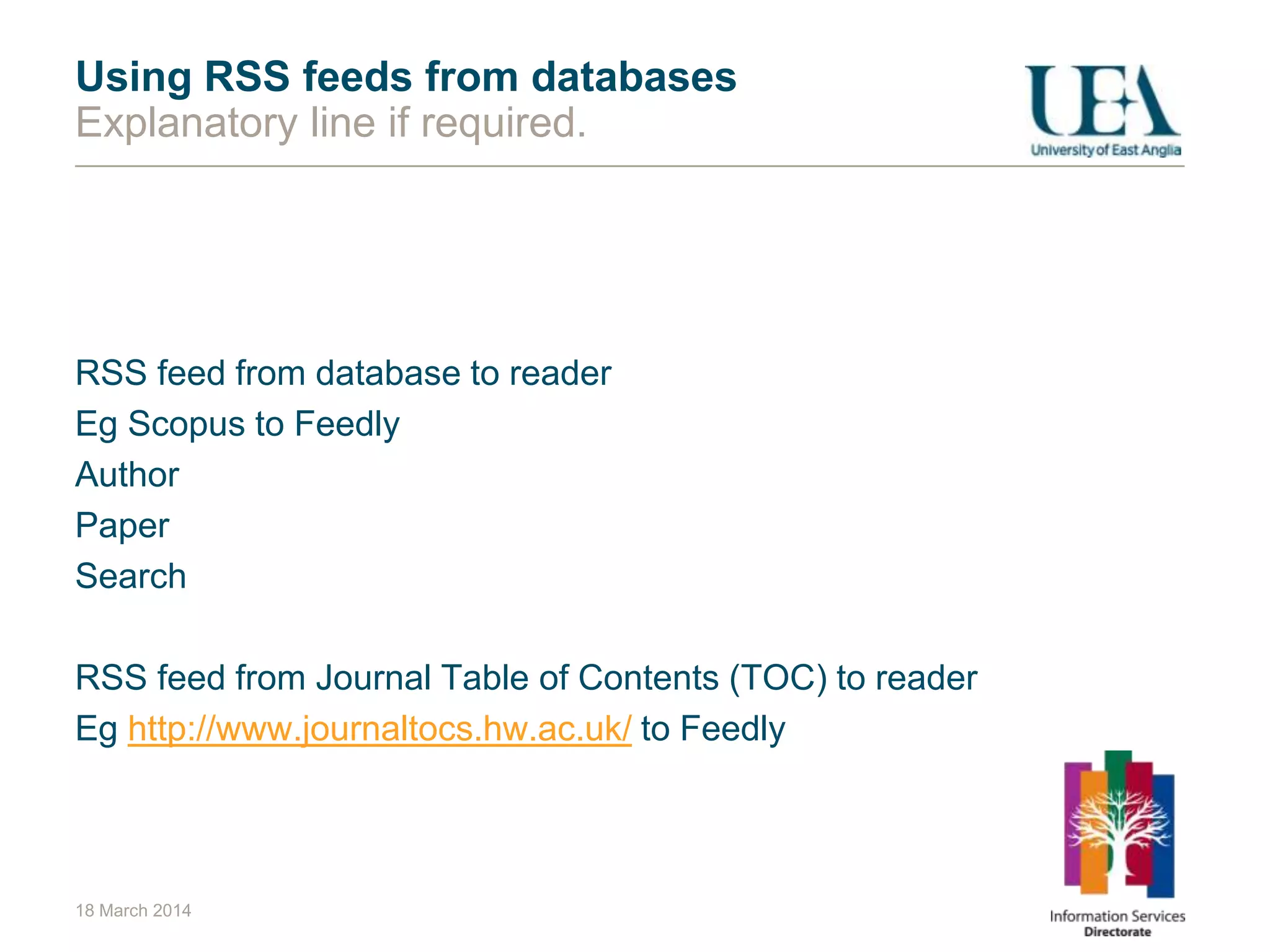 18 March 2014
Using RSS feeds from databases
Explanatory line if required.
RSS feed from database to reader
Eg Scopus to Feedly
Author
Paper
Search
RSS feed from Journal Table of Contents (TOC) to reader
Eg http://www.journaltocs.hw.ac.uk/ to Feedly