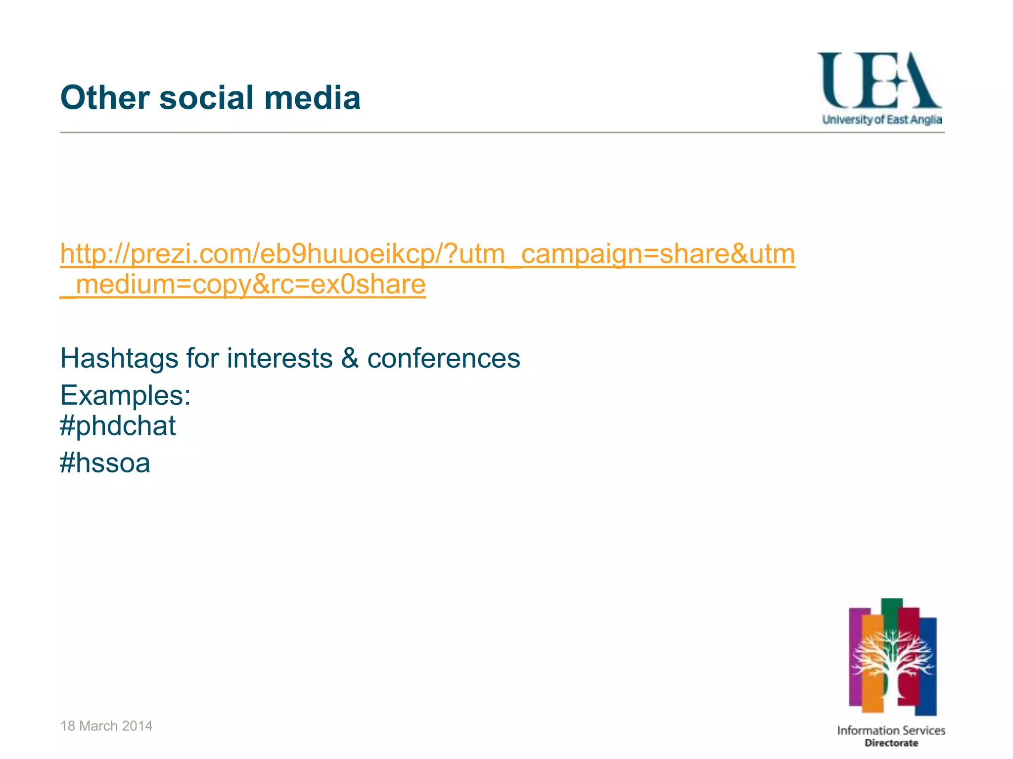 Other social media
http://prezi.com/eb9huuoeikcp/?utm_campaign=share&utm
_medium=copy&rc=ex0share
Hashtags for interests & conferences
Examples:
#phdchat
#hssoa
18 March 2014