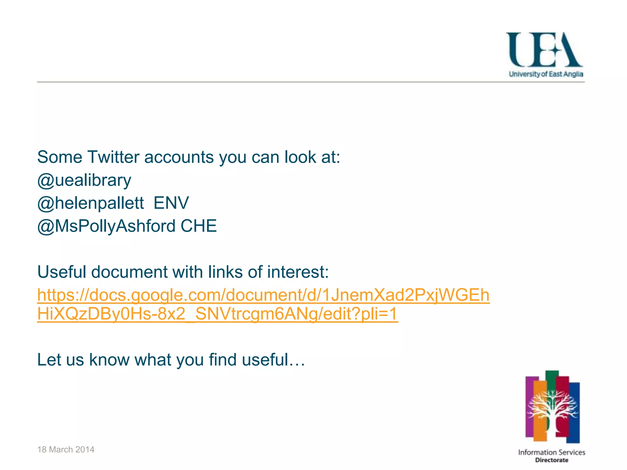 Some Twitter accounts you can look at:
@uealibrary
@helenpallett ENV
@MsPollyAshford CHE
Useful document with links of interest:
https://docs.google.com/document/d/1JnemXad2PxjWGEh
HiXQzDBy0Hs-8x2_SNVtrcgm6ANg/edit?pli=1
Let us know what you find useful…
18 March 2014