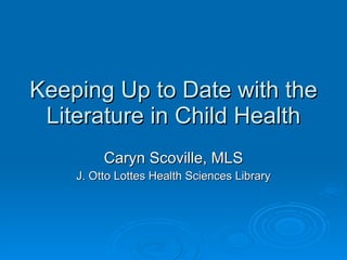 Keeping Up to Date with the Literature in Child Health Caryn Scoville, MLS J. Otto Lottes Health Sciences Library 