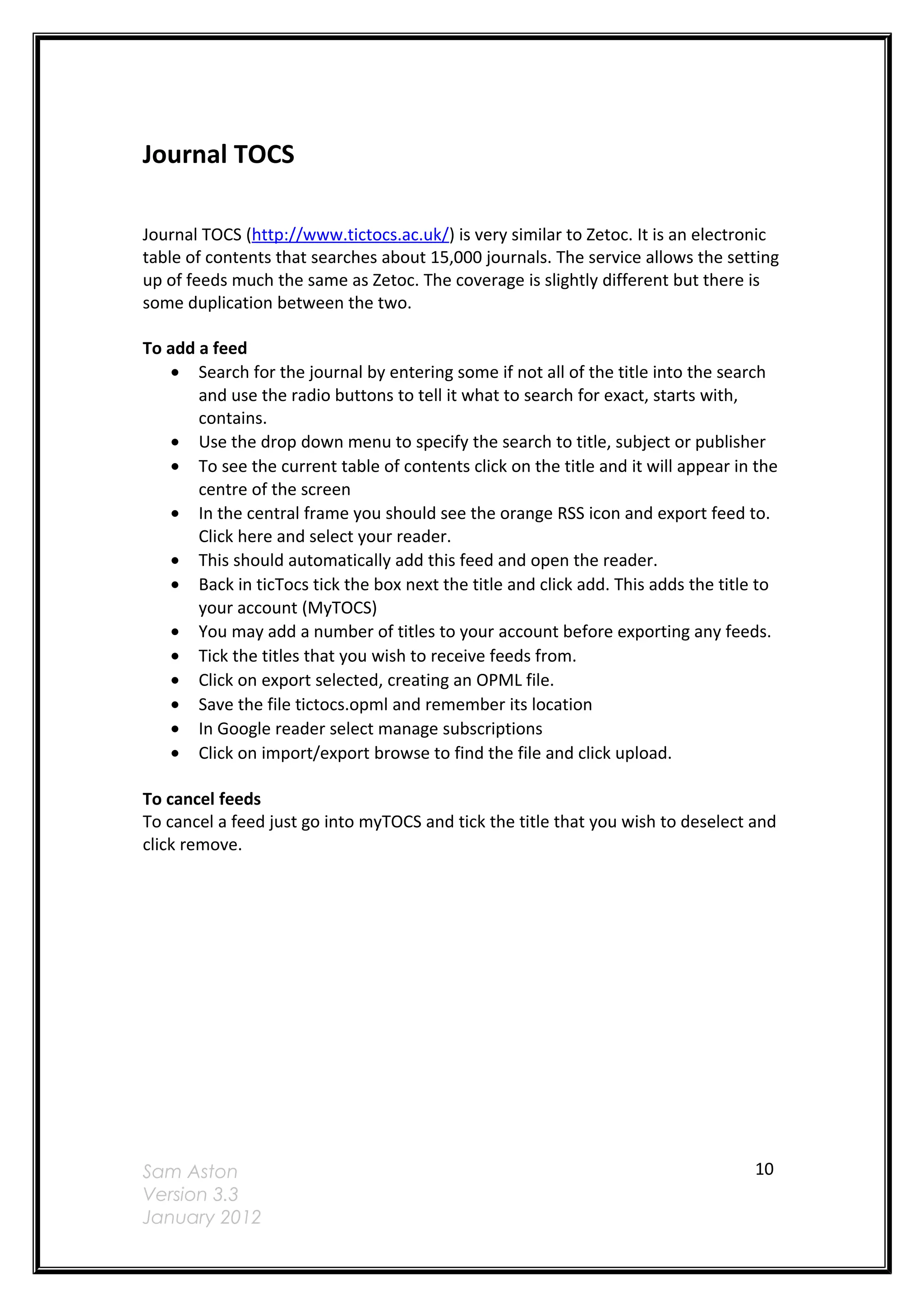 Journal TOCS

Journal TOCS (http://www.tictocs.ac.uk/) is very similar to Zetoc. It is an electronic
table of contents that searches about 15,000 journals. The service allows the setting
up of feeds much the same as Zetoc. The coverage is slightly different but there is
some duplication between the two.

To add a feed
   • Search for the journal by entering some if not all of the title into the search
       and use the radio buttons to tell it what to search for exact, starts with,
       contains.
   • Use the drop down menu to specify the search to title, subject or publisher
   • To see the current table of contents click on the title and it will appear in the
       centre of the screen
   • In the central frame you should see the orange RSS icon and export feed to.
       Click here and select your reader.
   • This should automatically add this feed and open the reader.
   • Back in ticTocs tick the box next the title and click add. This adds the title to
       your account (MyTOCS)
   • You may add a number of titles to your account before exporting any feeds.
   • Tick the titles that you wish to receive feeds from.
   • Click on export selected, creating an OPML file.
   • Save the file tictocs.opml and remember its location
   • In Google reader select manage subscriptions
   • Click on import/export browse to find the file and click upload.

To cancel feeds
To cancel a feed just go into myTOCS and tick the title that you wish to deselect and
click remove.




Sam Aston                                                                         10
Version 3.3
January 2012
 