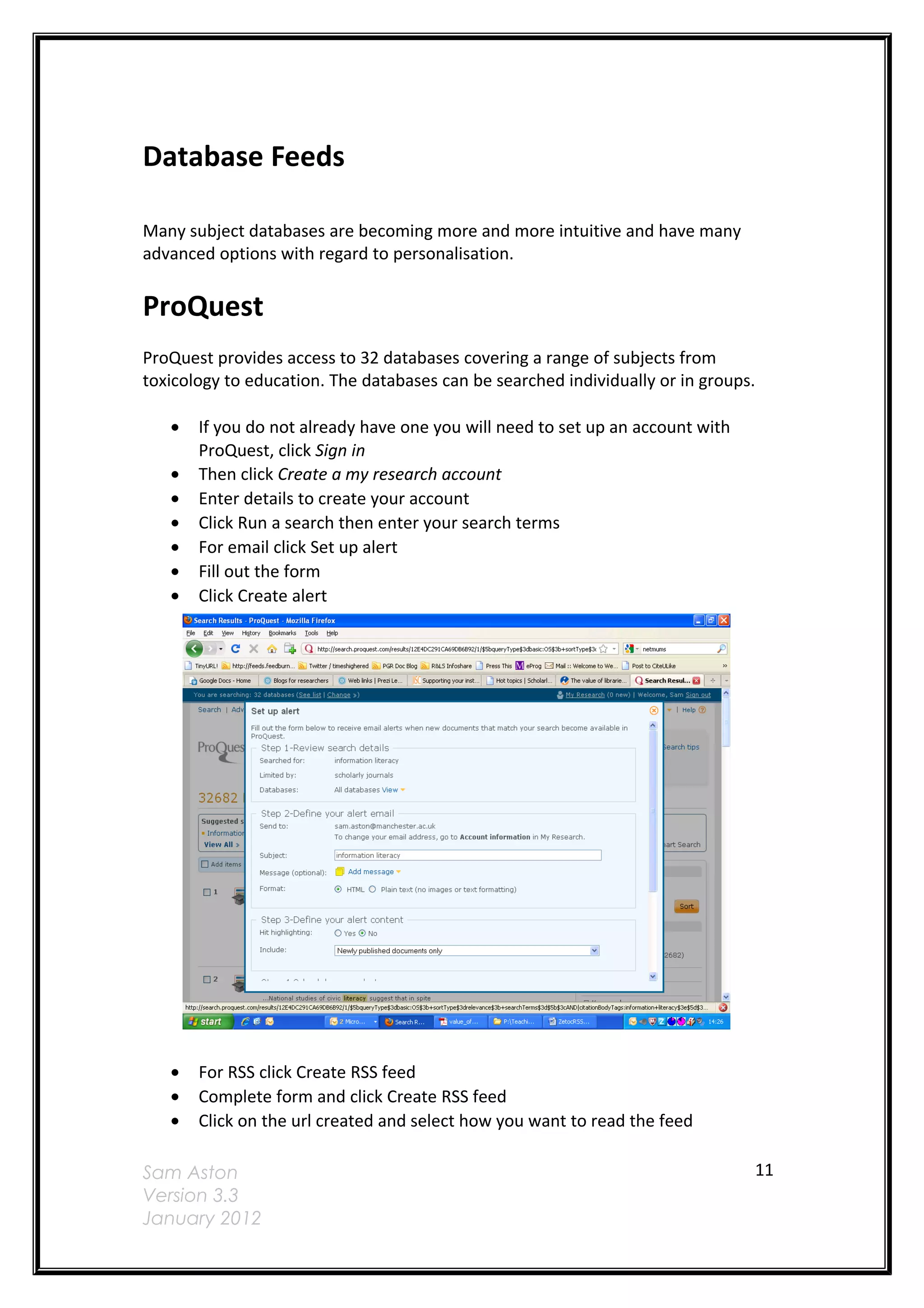 Database Feeds

Many subject databases are becoming more and more intuitive and have many
advanced options with regard to personalisation.


ProQuest
ProQuest provides access to 32 databases covering a range of subjects from
toxicology to education. The databases can be searched individually or in groups.

   •   If you do not already have one you will need to set up an account with
       ProQuest, click Sign in
   •   Then click Create a my research account
   •   Enter details to create your account
   •   Click Run a search then enter your search terms
   •   For email click Set up alert
   •   Fill out the form
   •   Click Create alert




   •   For RSS click Create RSS feed
   •   Complete form and click Create RSS feed
   •   Click on the url created and select how you want to read the feed

Sam Aston                                                                       11
Version 3.3
January 2012
 