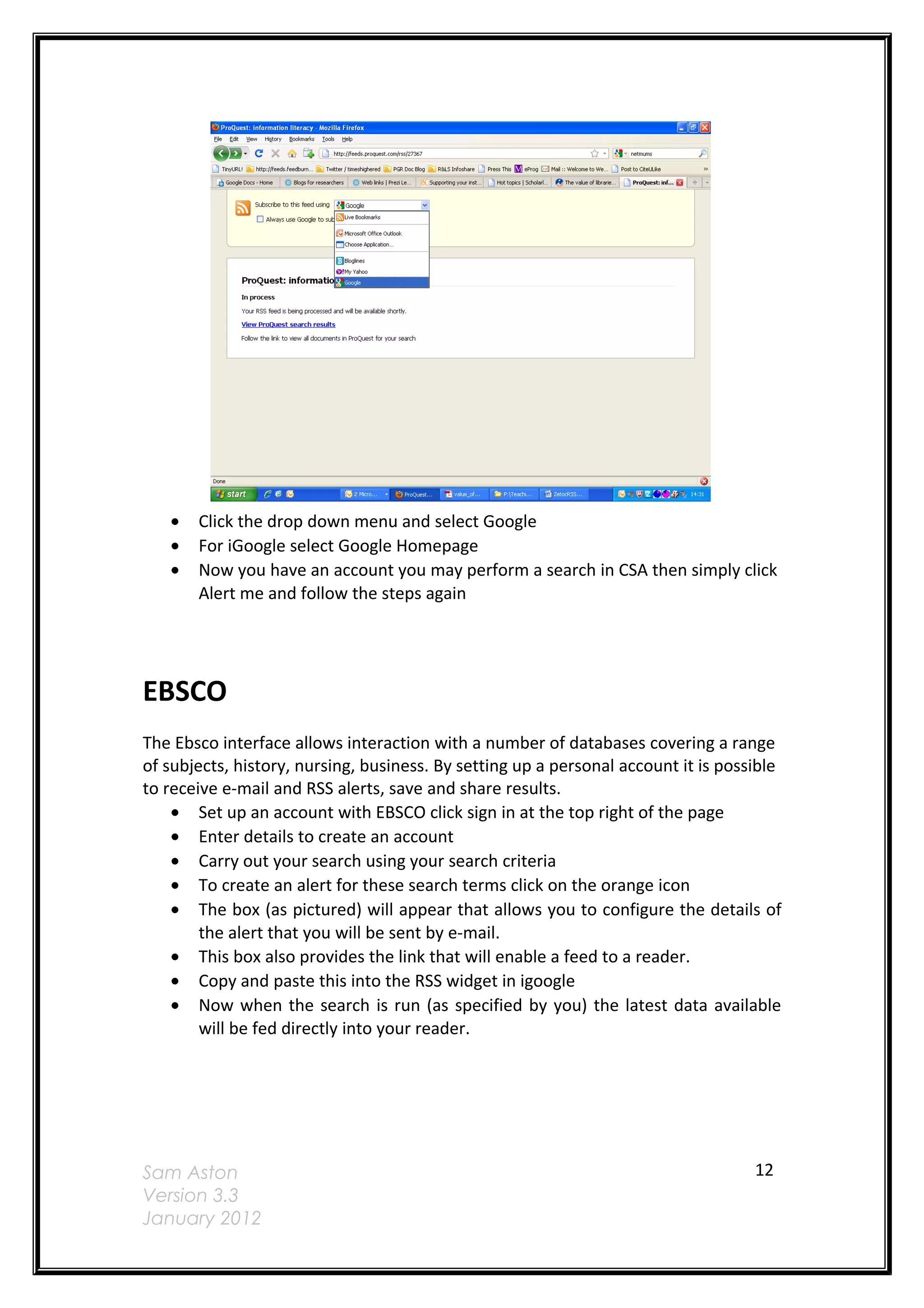 •   Click the drop down menu and select Google
   •   For iGoogle select Google Homepage
   •   Now you have an account you may perform a search in CSA then simply click
       Alert me and follow the steps again




EBSCO
The Ebsco interface allows interaction with a number of databases covering a range
of subjects, history, nursing, business. By setting up a personal account it is possible
to receive e-mail and RSS alerts, save and share results.
    • Set up an account with EBSCO click sign in at the top right of the page
    • Enter details to create an account
    • Carry out your search using your search criteria
    • To create an alert for these search terms click on the orange icon
    • The box (as pictured) will appear that allows you to configure the details of
        the alert that you will be sent by e-mail.
    • This box also provides the link that will enable a feed to a reader.
    • Copy and paste this into the RSS widget in igoogle
    • Now when the search is run (as specified by you) the latest data available
        will be fed directly into your reader.




Sam Aston                                                                           12
Version 3.3
January 2012
 