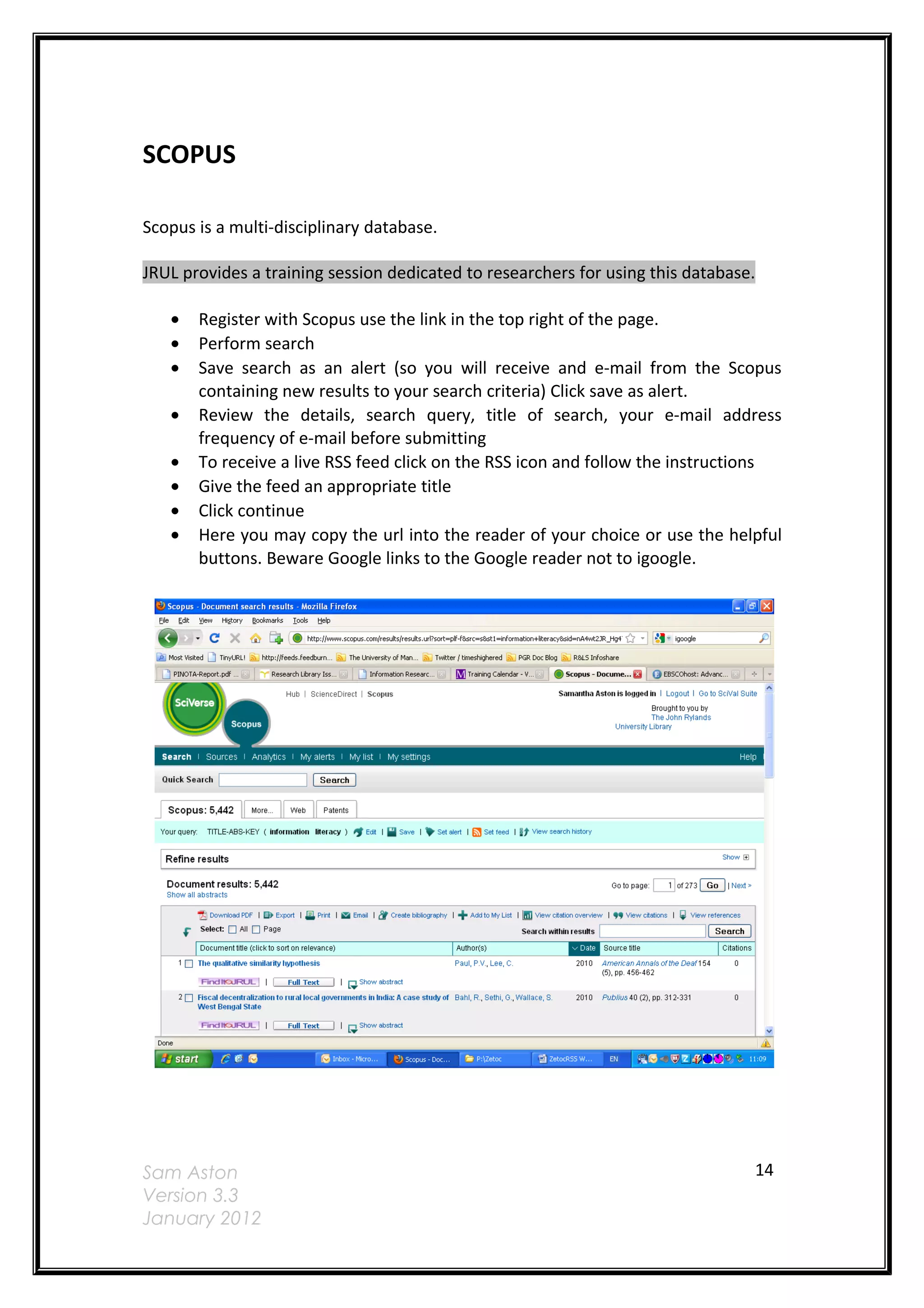 SCOPUS

Scopus is a multi-disciplinary database.

JRUL provides a training session dedicated to researchers for using this database.

   •   Register with Scopus use the link in the top right of the page.
   •   Perform search
   •   Save search as an alert (so you will receive and e-mail from the Scopus
       containing new results to your search criteria) Click save as alert.
   •   Review the details, search query, title of search, your e-mail address
       frequency of e-mail before submitting
   •   To receive a live RSS feed click on the RSS icon and follow the instructions
   •   Give the feed an appropriate title
   •   Click continue
   •   Here you may copy the url into the reader of your choice or use the helpful
       buttons. Beware Google links to the Google reader not to igoogle.




Sam Aston                                                                        14
Version 3.3
January 2012
 