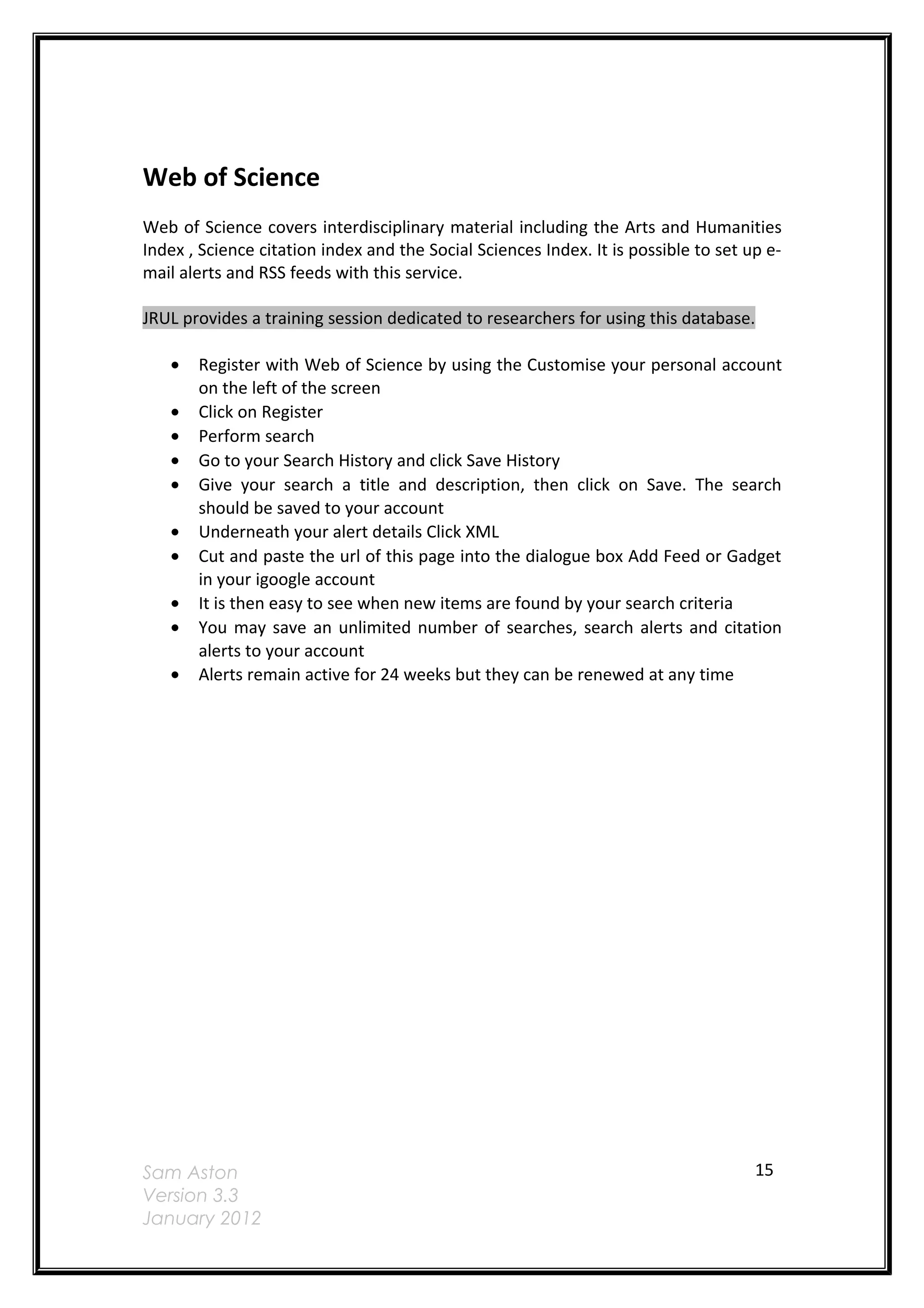 Web of Science
Web of Science covers interdisciplinary material including the Arts and Humanities
Index , Science citation index and the Social Sciences Index. It is possible to set up e-
mail alerts and RSS feeds with this service.

JRUL provides a training session dedicated to researchers for using this database.

   •   Register with Web of Science by using the Customise your personal account
       on the left of the screen
   •   Click on Register
   •   Perform search
   •   Go to your Search History and click Save History
   •   Give your search a title and description, then click on Save. The search
       should be saved to your account
   •   Underneath your alert details Click XML
   •   Cut and paste the url of this page into the dialogue box Add Feed or Gadget
       in your igoogle account
   •   It is then easy to see when new items are found by your search criteria
   •   You may save an unlimited number of searches, search alerts and citation
       alerts to your account
   •   Alerts remain active for 24 weeks but they can be renewed at any time




Sam Aston                                                                            15
Version 3.3
January 2012
 