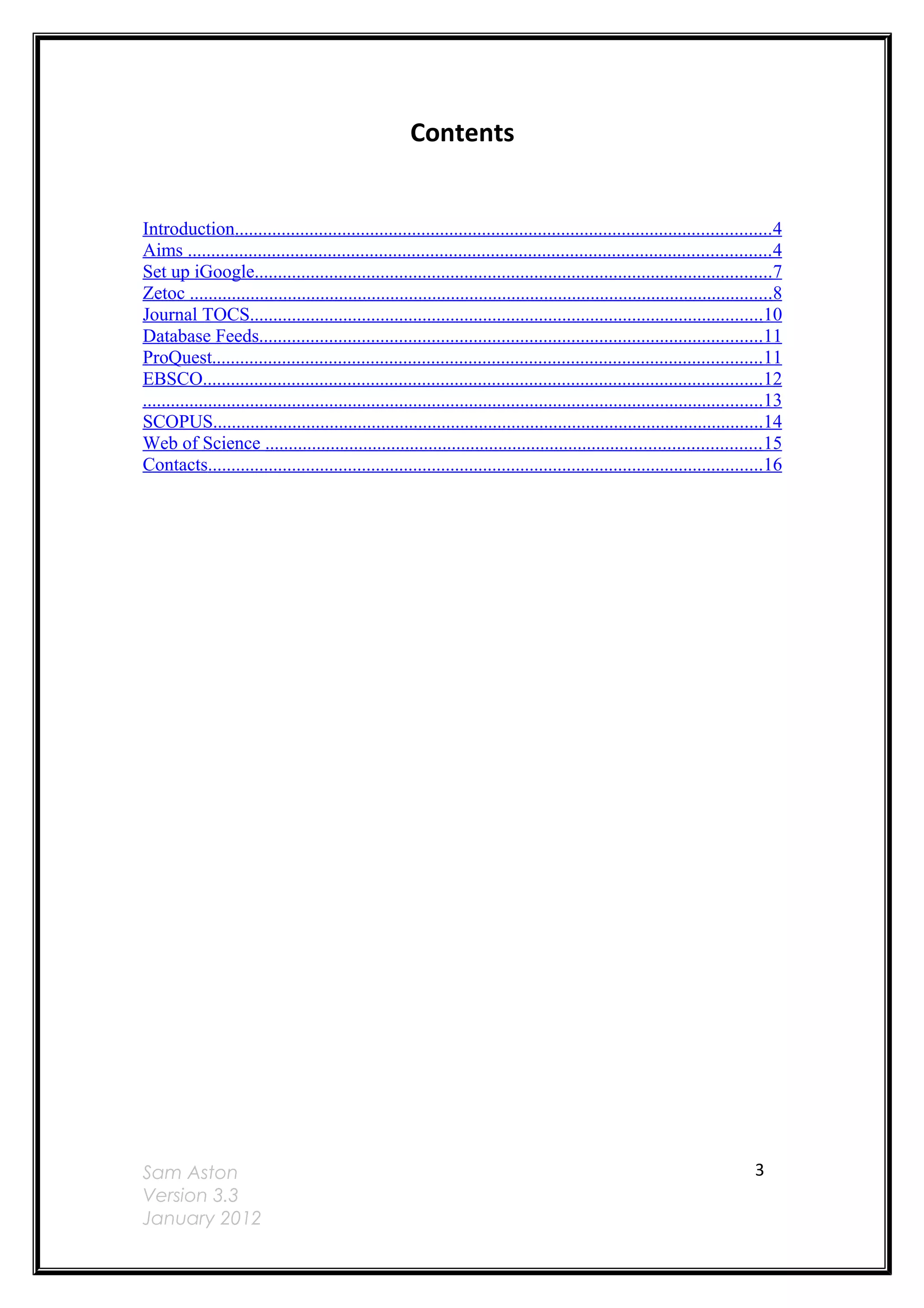 Contents


Introduction...................................................................................................................4
Aims ............................................................................................................................. 4
Set up iGoogle...............................................................................................................7
Zetoc .............................................................................................................................8
Journal TOCS..............................................................................................................10
Database Feeds............................................................................................................11
ProQuest......................................................................................................................11
EBSCO........................................................................................................................12
.....................................................................................................................................13
SCOPUS......................................................................................................................14
Web of Science .......................................................................................................... 15
Contacts.......................................................................................................................16




Sam Aston                                                                                                                        3
Version 3.3
January 2012
 
