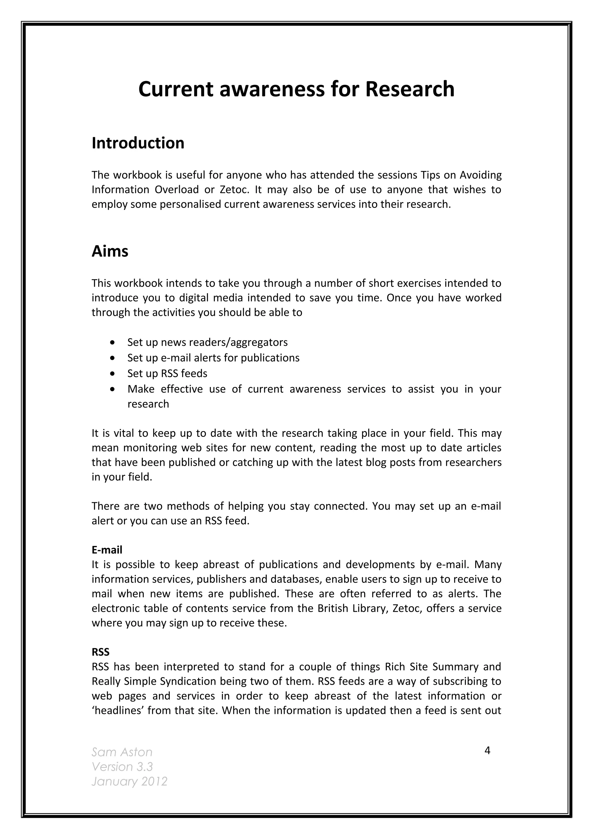 Current awareness for Research

Introduction
The workbook is useful for anyone who has attended the sessions Tips on Avoiding
Information Overload or Zetoc. It may also be of use to anyone that wishes to
employ some personalised current awareness services into their research.



Aims
This workbook intends to take you through a number of short exercises intended to
introduce you to digital media intended to save you time. Once you have worked
through the activities you should be able to

   •   Set up news readers/aggregators
   •   Set up e-mail alerts for publications
   •   Set up RSS feeds
   •   Make effective use of current awareness services to assist you in your
       research

It is vital to keep up to date with the research taking place in your field. This may
mean monitoring web sites for new content, reading the most up to date articles
that have been published or catching up with the latest blog posts from researchers
in your field.

There are two methods of helping you stay connected. You may set up an e-mail
alert or you can use an RSS feed.

E-mail
It is possible to keep abreast of publications and developments by e-mail. Many
information services, publishers and databases, enable users to sign up to receive to
mail when new items are published. These are often referred to as alerts. The
electronic table of contents service from the British Library, Zetoc, offers a service
where you may sign up to receive these.

RSS
RSS has been interpreted to stand for a couple of things Rich Site Summary and
Really Simple Syndication being two of them. RSS feeds are a way of subscribing to
web pages and services in order to keep abreast of the latest information or
‘headlines’ from that site. When the information is updated then a feed is sent out


Sam Aston                                                                         4
Version 3.3
January 2012
 