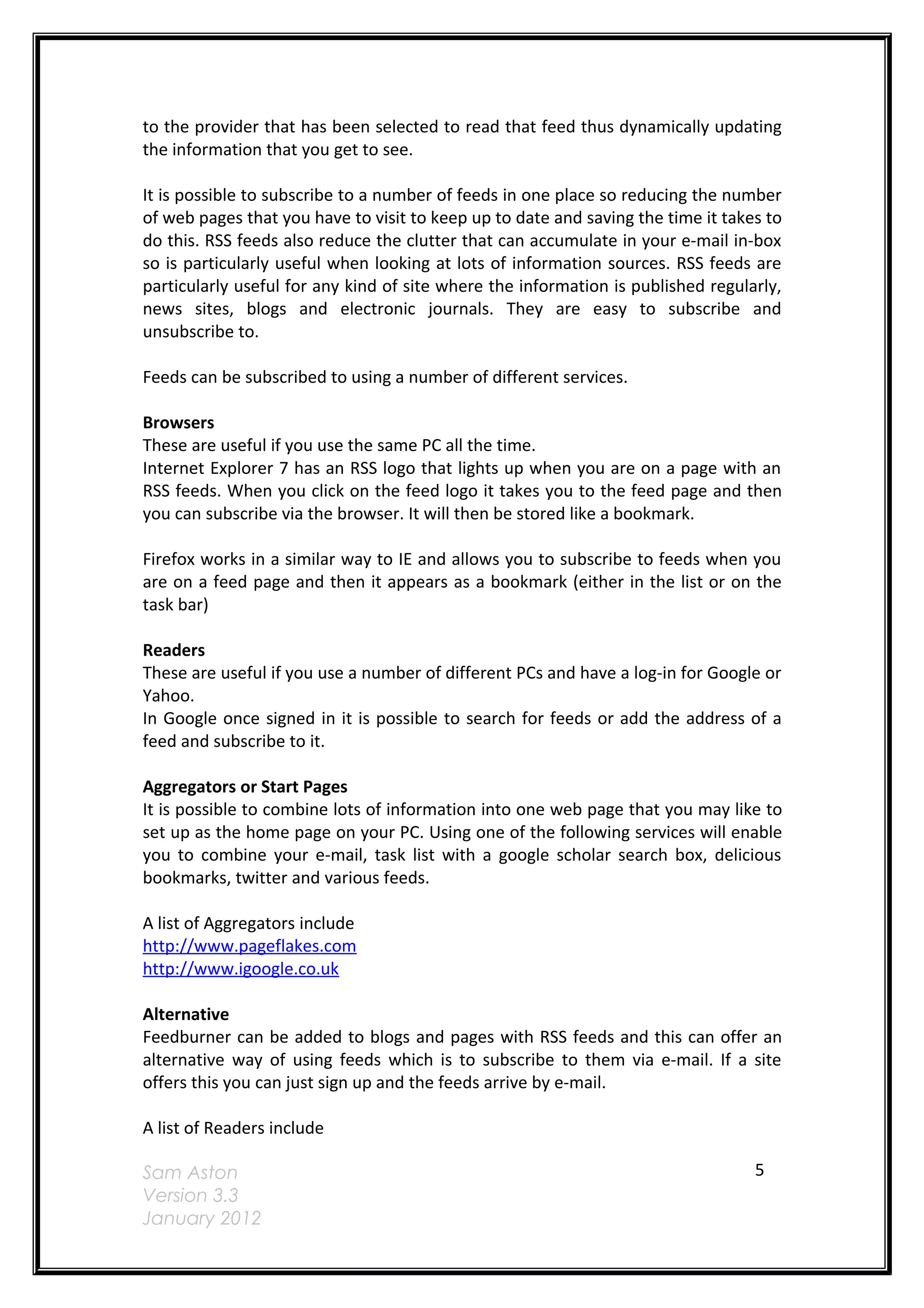 to the provider that has been selected to read that feed thus dynamically updating
the information that you get to see.

It is possible to subscribe to a number of feeds in one place so reducing the number
of web pages that you have to visit to keep up to date and saving the time it takes to
do this. RSS feeds also reduce the clutter that can accumulate in your e-mail in-box
so is particularly useful when looking at lots of information sources. RSS feeds are
particularly useful for any kind of site where the information is published regularly,
news sites, blogs and electronic journals. They are easy to subscribe and
unsubscribe to.

Feeds can be subscribed to using a number of different services.

Browsers
These are useful if you use the same PC all the time.
Internet Explorer 7 has an RSS logo that lights up when you are on a page with an
RSS feeds. When you click on the feed logo it takes you to the feed page and then
you can subscribe via the browser. It will then be stored like a bookmark.

Firefox works in a similar way to IE and allows you to subscribe to feeds when you
are on a feed page and then it appears as a bookmark (either in the list or on the
task bar)

Readers
These are useful if you use a number of different PCs and have a log-in for Google or
Yahoo.
In Google once signed in it is possible to search for feeds or add the address of a
feed and subscribe to it.

Aggregators or Start Pages
It is possible to combine lots of information into one web page that you may like to
set up as the home page on your PC. Using one of the following services will enable
you to combine your e-mail, task list with a google scholar search box, delicious
bookmarks, twitter and various feeds.

A list of Aggregators include
http://www.pageflakes.com
http://www.igoogle.co.uk

Alternative
Feedburner can be added to blogs and pages with RSS feeds and this can offer an
alternative way of using feeds which is to subscribe to them via e-mail. If a site
offers this you can just sign up and the feeds arrive by e-mail.

A list of Readers include

Sam Aston                                                                         5
Version 3.3
January 2012
 