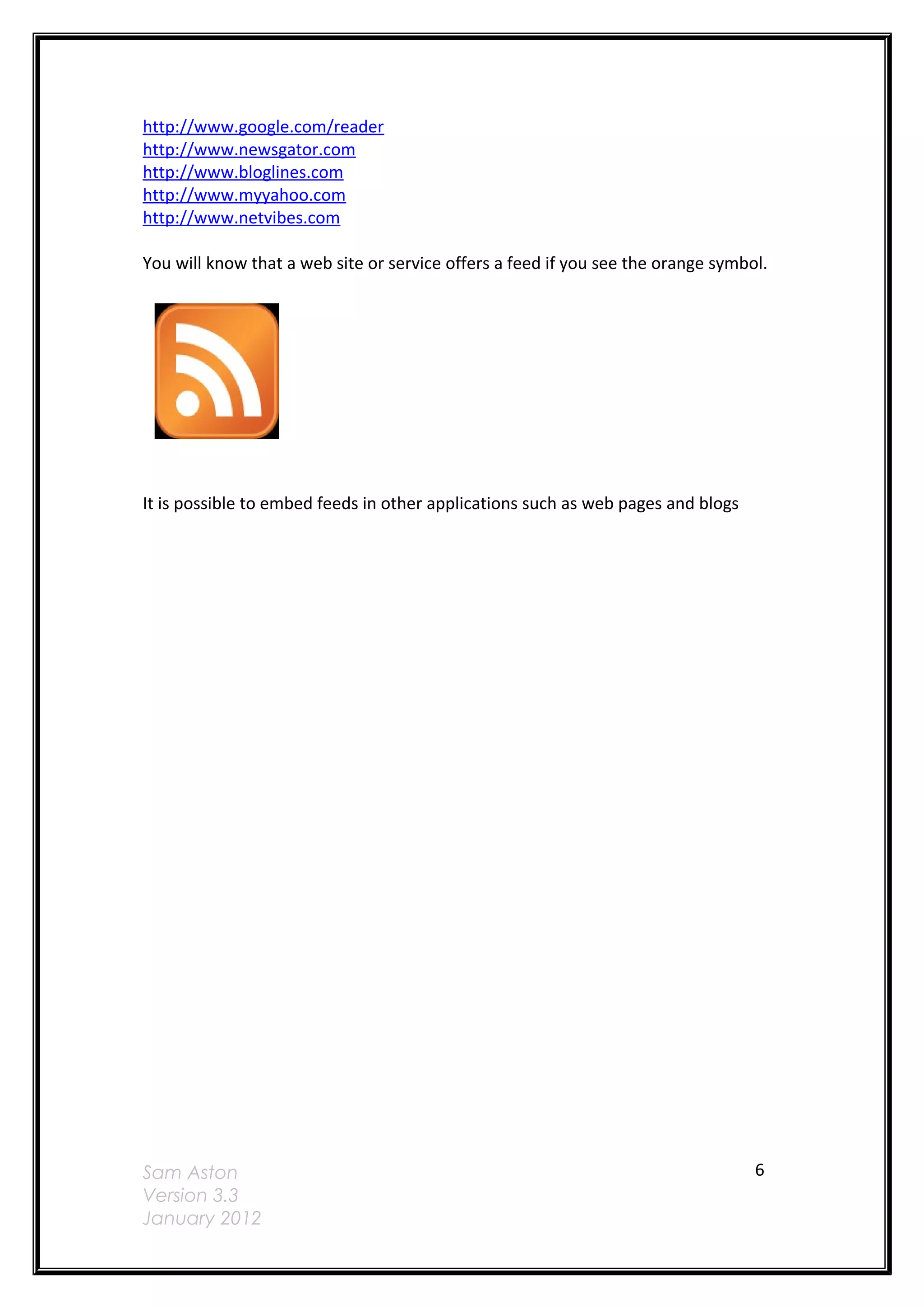 http://www.google.com/reader
http://www.newsgator.com
http://www.bloglines.com
http://www.myyahoo.com
http://www.netvibes.com

You will know that a web site or service offers a feed if you see the orange symbol.




It is possible to embed feeds in other applications such as web pages and blogs




Sam Aston                                                                         6
Version 3.3
January 2012
 