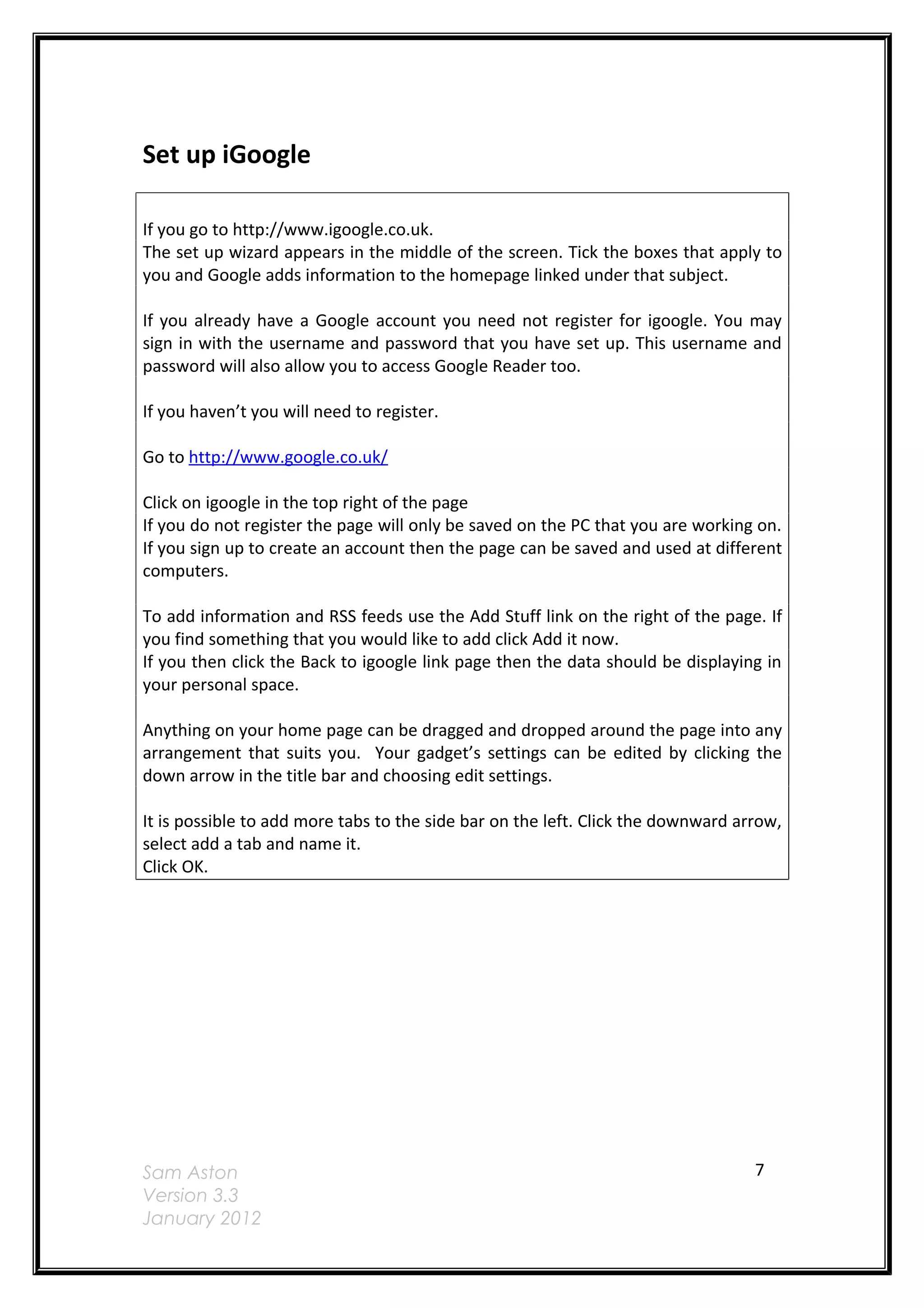 Set up iGoogle

If you go to http://www.igoogle.co.uk.
The set up wizard appears in the middle of the screen. Tick the boxes that apply to
you and Google adds information to the homepage linked under that subject.

If you already have a Google account you need not register for igoogle. You may
sign in with the username and password that you have set up. This username and
password will also allow you to access Google Reader too.

If you haven’t you will need to register.

Go to http://www.google.co.uk/

Click on igoogle in the top right of the page
If you do not register the page will only be saved on the PC that you are working on.
If you sign up to create an account then the page can be saved and used at different
computers.

To add information and RSS feeds use the Add Stuff link on the right of the page. If
you find something that you would like to add click Add it now.
If you then click the Back to igoogle link page then the data should be displaying in
your personal space.

Anything on your home page can be dragged and dropped around the page into any
arrangement that suits you. Your gadget’s settings can be edited by clicking the
down arrow in the title bar and choosing edit settings.

It is possible to add more tabs to the side bar on the left. Click the downward arrow,
select add a tab and name it.
Click OK.




Sam Aston                                                                         7
Version 3.3
January 2012
 