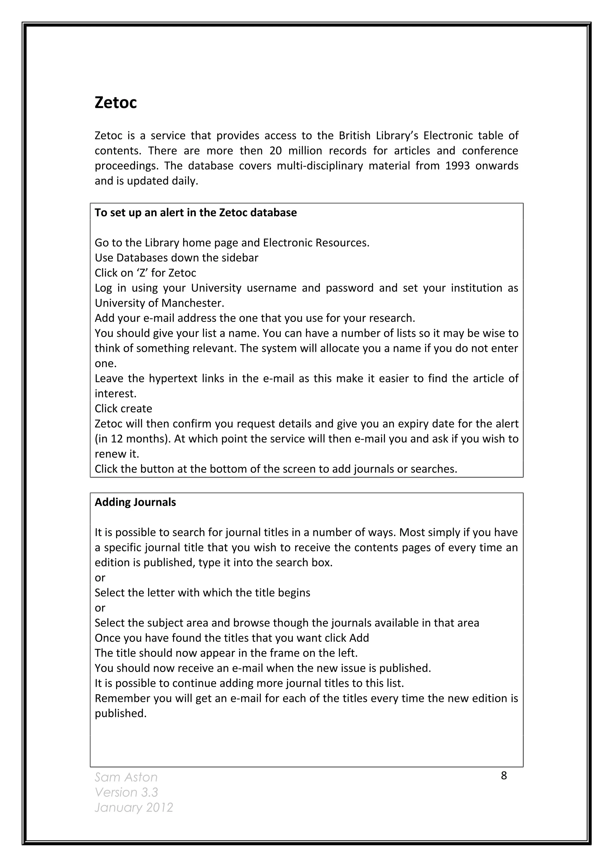 Zetoc
Zetoc is a service that provides access to the British Library’s Electronic table of
contents. There are more then 20 million records for articles and conference
proceedings. The database covers multi-disciplinary material from 1993 onwards
and is updated daily.

To set up an alert in the Zetoc database

Go to the Library home page and Electronic Resources.
Use Databases down the sidebar
Click on ‘Z’ for Zetoc
Log in using your University username and password and set your institution as
University of Manchester.
Add your e-mail address the one that you use for your research.
You should give your list a name. You can have a number of lists so it may be wise to
think of something relevant. The system will allocate you a name if you do not enter
one.
Leave the hypertext links in the e-mail as this make it easier to find the article of
interest.
Click create
Zetoc will then confirm you request details and give you an expiry date for the alert
(in 12 months). At which point the service will then e-mail you and ask if you wish to
renew it.
Click the button at the bottom of the screen to add journals or searches.

Adding Journals

It is possible to search for journal titles in a number of ways. Most simply if you have
a specific journal title that you wish to receive the contents pages of every time an
edition is published, type it into the search box.
or
Select the letter with which the title begins
or
Select the subject area and browse though the journals available in that area
Once you have found the titles that you want click Add
The title should now appear in the frame on the left.
You should now receive an e-mail when the new issue is published.
It is possible to continue adding more journal titles to this list.
Remember you will get an e-mail for each of the titles every time the new edition is
published.




Sam Aston                                                                           8
Version 3.3
January 2012
 