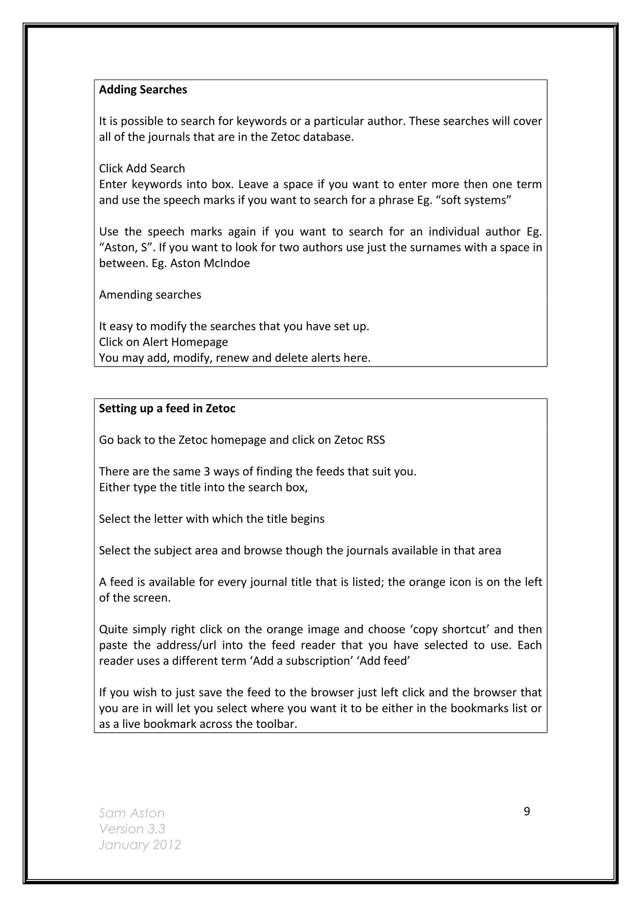 Adding Searches

It is possible to search for keywords or a particular author. These searches will cover
all of the journals that are in the Zetoc database.

Click Add Search
Enter keywords into box. Leave a space if you want to enter more then one term
and use the speech marks if you want to search for a phrase Eg. “soft systems”

Use the speech marks again if you want to search for an individual author Eg.
“Aston, S”. If you want to look for two authors use just the surnames with a space in
between. Eg. Aston McIndoe

Amending searches

It easy to modify the searches that you have set up.
Click on Alert Homepage
You may add, modify, renew and delete alerts here.


Setting up a feed in Zetoc

Go back to the Zetoc homepage and click on Zetoc RSS

There are the same 3 ways of finding the feeds that suit you.
Either type the title into the search box,

Select the letter with which the title begins

Select the subject area and browse though the journals available in that area

A feed is available for every journal title that is listed; the orange icon is on the left
of the screen.

Quite simply right click on the orange image and choose ‘copy shortcut’ and then
paste the address/url into the feed reader that you have selected to use. Each
reader uses a different term ‘Add a subscription’ ‘Add feed’

If you wish to just save the feed to the browser just left click and the browser that
you are in will let you select where you want it to be either in the bookmarks list or
as a live bookmark across the toolbar.




Sam Aston                                                                             9
Version 3.3
January 2012
 