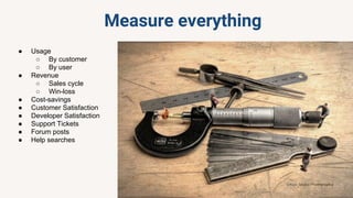 Measure everything
● Usage
○ By customer
○ By user
● Revenue
○ Sales cycle
○ Win-loss
● Cost-savings
● Customer Satisfaction
● Developer Satisfaction
● Support Tickets
● Forum posts
● Help searches
 