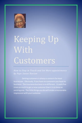 Keeping Up
With
Customers
How to Stay in Touch and Set More appointments
by Faye Saxon Horton
Gettingcustomersisalwaysa concernformost
businesses. Obviously,if youhave nocustomersyouhave no
business. The insurance businessisnodifferent. It costsfive
timesasmuch to get a new customerthanit isto keepan
existingone. The little thingsyoudowill create amemorable
impressionwithyourcustomer.
 