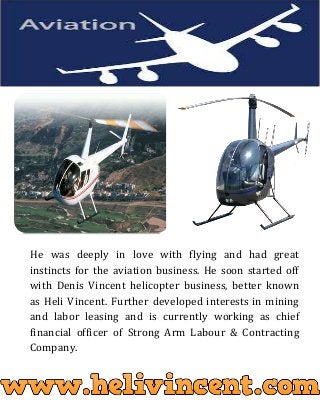 He was deeply in love with flying and had great
instincts for the aviation business. He soon started off
with Denis Vincent helicopter business, better known
as Heli Vincent. Further developed interests in mining
and labor leasing and is currently working as chief
financial officer of Strong Arm Labour & Contracting
Company.
 