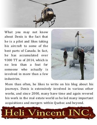 What you may not know
about Denis is the fact that
he is a pilot and likes taking
his aircraft to some of the
best parts of Canada. In fact,
he has accumulated over
9300 TT as of 2014, which is
no less than a feat for
someone who actually is
involved in more than a few
industries.
More than often, he likes to write on his blog about his
journeys. Denis is extensively involved in various other
works, and since 2000, many have time and again revered
his work in the real estate world as he led many important
acquisitions and mergers within Quebec and beyond.
 