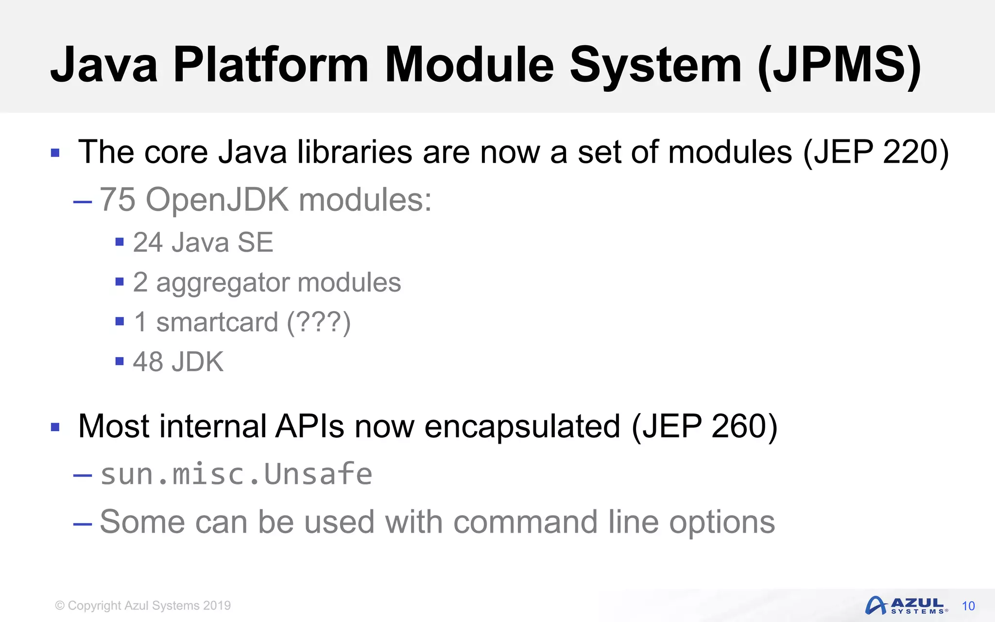 © Copyright Azul Systems 2019
Java Platform Module System (JPMS)
 The core Java libraries are now a set of modules (JEP 220)
– 75 OpenJDK modules:
 24 Java SE
 2 aggregator modules
 1 smartcard (???)
 48 JDK
 Most internal APIs now encapsulated (JEP 260)
– sun.misc.Unsafe
– Some can be used with command line options
10
 