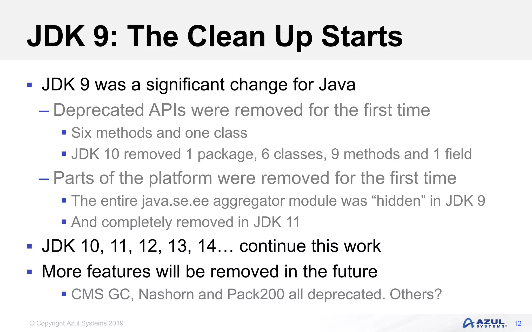 © Copyright Azul Systems 2019
JDK 9: The Clean Up Starts
 JDK 9 was a significant change for Java
– Deprecated APIs were removed for the first time
 Six methods and one class
 JDK 10 removed 1 package, 6 classes, 9 methods and 1 field
– Parts of the platform were removed for the first time
 The entire java.se.ee aggregator module was “hidden” in JDK 9
 And completely removed in JDK 11
 JDK 10, 11, 12, 13, 14… continue this work
 More features will be removed in the future
 CMS GC, Nashorn and Pack200 all deprecated. Others?
12
 