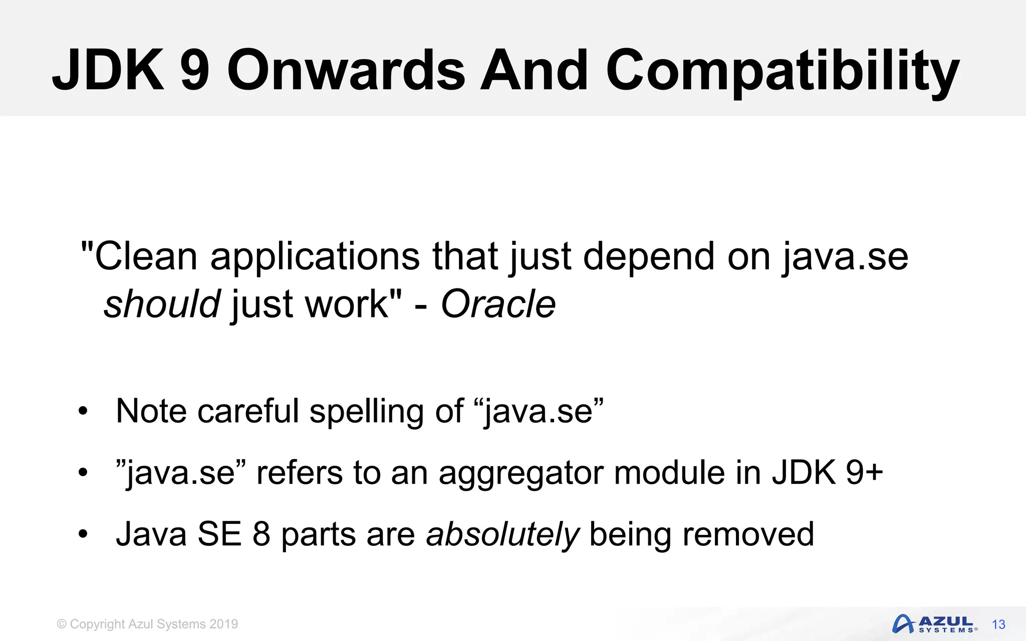 © Copyright Azul Systems 2019
JDK 9 Onwards And Compatibility
13
"Clean applications that just depend on java.se
should just work" - Oracle
• Note careful spelling of “java.se”
• ”java.se” refers to an aggregator module in JDK 9+
• Java SE 8 parts are absolutely being removed
 
