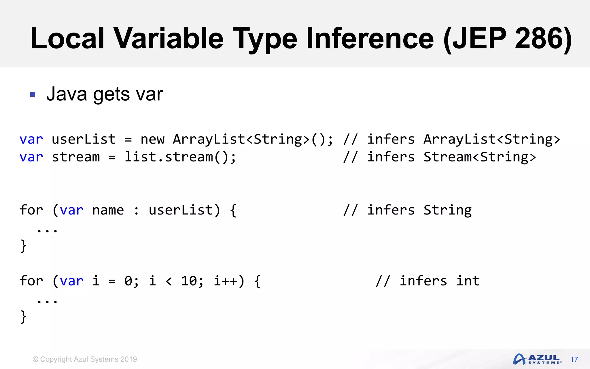 © Copyright Azul Systems 2019
Local Variable Type Inference (JEP 286)
 Java gets var
17
var userList = new ArrayList<String>(); // infers ArrayList<String>
var stream = list.stream(); // infers Stream<String>
for (var name : userList) { // infers String
...
}
for (var i = 0; i < 10; i++) { // infers int
...
}
 
