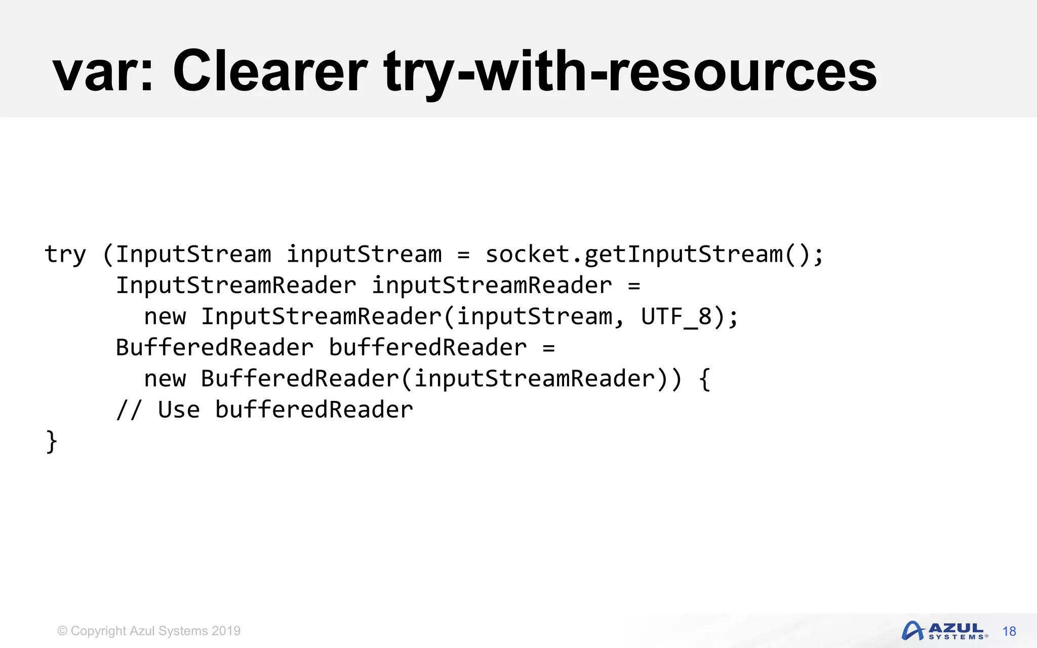 © Copyright Azul Systems 2019
var: Clearer try-with-resources
18
try (InputStream inputStream = socket.getInputStream();
InputStreamReader inputStreamReader =
new InputStreamReader(inputStream, UTF_8);
BufferedReader bufferedReader =
new BufferedReader(inputStreamReader)) {
// Use bufferedReader
}
 